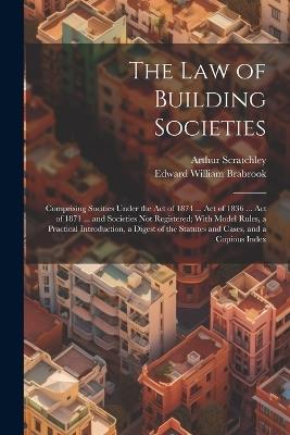 The Law of Building Societies: Comprising Socities Under the Act of 1874 ... Act of 1836 ... Act of 1871 ... and Societies Not Registered; With Model Rules, a Practical Introduction, a Digest of the Statutes and Cases, and a Copious Index - Edward William Brabrook,Arthur Scratchley - cover