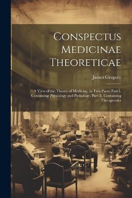 Conspectus Medicinae Theoreticae: A View of the Theory of Medicine; in Two Parts: Part I. Containing Physiology and Pathology. Part Ii. Containing Therapeutics - James Gregory - cover