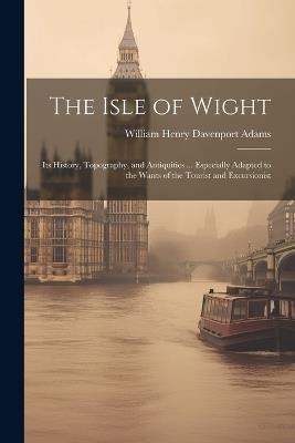 The Isle of Wight: Its History, Topography, and Antiquities ... Especially Adapted to the Wants of the Tourist and Excursionist - William Henry Davenport Adams - cover