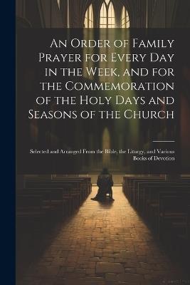 An Order of Family Prayer for Every Day in the Week, and for the Commemoration of the Holy Days and Seasons of the Church: Selected and Arranged From the Bible, the Liturgy, and Various Books of Devotion - Anonymous - cover