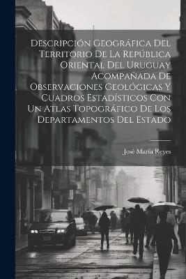 Descripción Geográfica Del Territorio De La República Oriental Del Uruguay Acompañada De Observaciones Geológicas Y Cuadros Estadísticos Con Un Atlas Topográfico De Los Departamentos Del Estado - José María Reyes - cover