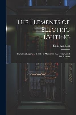 The Elements of Electric Lighting: Including Electric Generation, Measurement, Storage, and Distribution - Philip Atkinson - cover