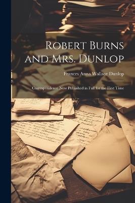 Robert Burns and Mrs. Dunlop: Correspondence Now Published in Full for the First Time - Frances Anna Wallace Dunlop - cover