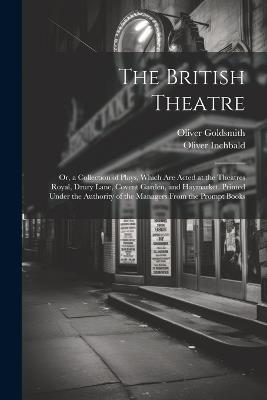 The British Theatre: Or, a Collection of Plays, Which Are Acted at the Theatres Royal, Drury Lane, Covent Garden, and Haymarket. Printed Under the Authority of the Managers From the Prompt Books - Oliver Goldsmith,Oliver Inchbald - cover