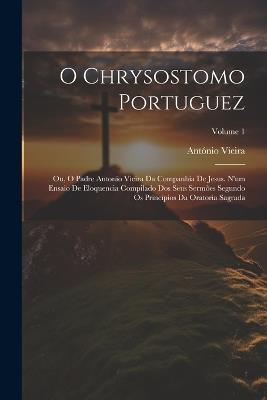 O Chrysostomo Portuguez: Ou, O Padre Antonio Vieira Da Companhia De Jesus. N'um Ensaio De Eloquencia Compilado Dos Seus Sermões Segundo Os Principios Da Oratoria Sagrada; Volume 1 - António Vieira - cover