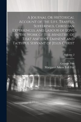 A Journal Or Historical Account of the Life, Travels, Sufferings, Christian Experiences, and Labour of Love in the Work of the Ministry, of That Ancient, Eminent and Faithful Servant of Jesus Christ; Volume 2 - George Fox,Margaret Askew Fell Fox - cover