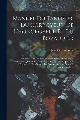 Manuel Du Tanneur, Du Corroyeur, De L'hongroyeur Et Du Boyaudier: Contenant Tout Les Améliorations, Perfectionnemens Et Découvertes Que Ces Arts Ont Subis Tant En France Que Dans Létranger; Rédigé D'aprés Les Communications, Notes Et Documens De ... - Julia De Fontenelle - cover