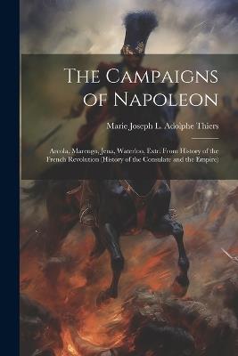 The Campaigns of Napoleon: Arcola, Marengo, Jena, Waterloo, Extr. From History of the French Revolution (History of the Consulate and the Empire) - Marie Joseph L Adolphe Thiers - cover