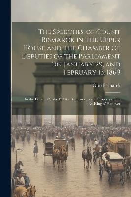 The Speeches of Count Bismarck in the Upper House and the Chamber of Deputies of the Parliament On January 29, and February 13, 1869: In the Debate On the Bill for Sequestering the Property of the Ex-King of Hanover - Otto Bismarck - cover