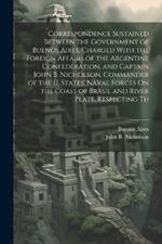 Correspondence Sustained Between the Government of Buenos Aires, Charged With the Foreign Affairs of the Argentine Confederation, and Captain John B. Nicholson, Commander of the U. States' Naval Forces On the Coast of Brasil and River Plate, Respecting Th