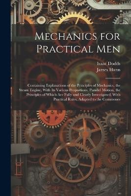 Mechanics for Practical Men: Containing Explanations of the Principles of Mechanics, the Steam Engine, With Its Various Proportions, Parallel Motion, the Principles of Which Are Fully and Clearly Investigated, With Practical Rules, Adapted to the Commones - James Hann,Isaac Dodds - cover