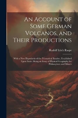 An Account of Some German Volcanos, and Their Productions: With a New Hypothesis of the Prismatical Basaltes, Established Upon Facts: Being an Essay of Physical Geography for Philosophers and Miners - Rudolf Erich Raspe - cover