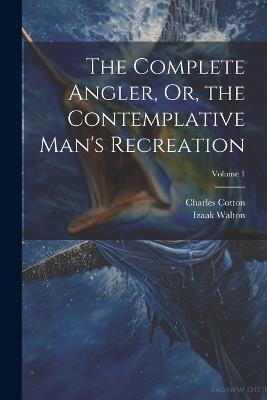 The Complete Angler, Or, the Contemplative Man's Recreation; Volume 1 - Charles Cotton,Izaak Walton - cover