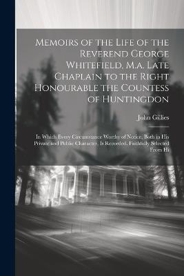 Memoirs of the Life of the Reverend George Whitefield, M.a. Late Chaplain to the Right Honourable the Countess of Huntingdon: In Which Every Circumstance Worthy of Notice, Both in His Private and Public Character, Is Recorded. Faithfully Selected From Hi - John Gillies - cover