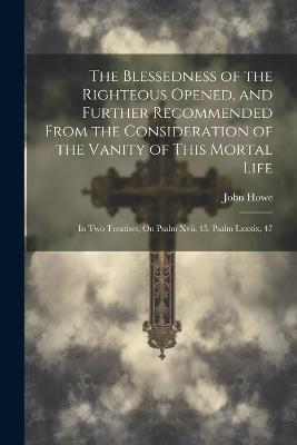 The Blessedness of the Righteous Opened, and Further Recommended From the Consideration of the Vanity of This Mortal Life: In Two Treatises, On Psalm Xvii, 15, Psalm Lxxxix, 47 - John Howe - cover