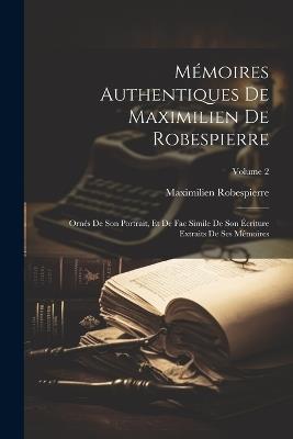 Mémoires Authentiques De Maximilien De Robespierre: Ornés De Son Portrait, Et De Fac Simile De Son Écriture Extraits De Ses Mémoires; Volume 2 - Maximilien Robespierre - cover