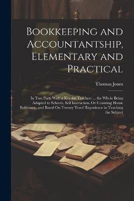 Bookkeeping and Accountantship, Elementary and Practical: In Two Parts With a Key for Teachers ... the Whole Being Adapted to Schools, Self Instruction, Or Counting House Reference, and Based On Twenty Years' Experience in Teaching the Subject - Thomas Jones - cover