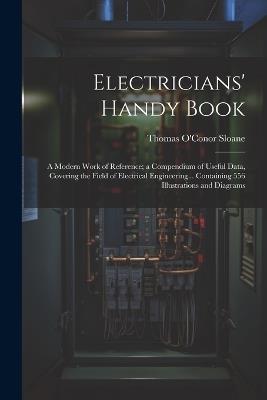 Electricians' Handy Book: A Modern Work of Reference; a Compendium of Useful Data, Covering the Field of Electrical Engineering... Containing 556 Illustrations and Diagrams - Thomas O'Conor Sloane - cover