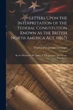 Letters Upon the Interpretation of the Federal Constitution Known As the British North America Act, (1867): By the Honorable Mr. Justice T. J. J. Loranger. First Letter. Translation