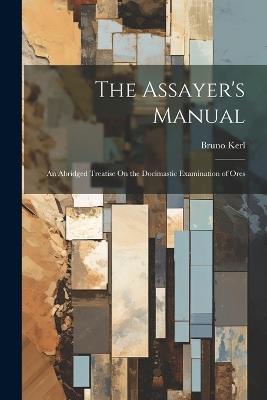 The Assayer's Manual: An Abridged Treatise On the Docimastic Examination of Ores - Bruno Kerl - cover