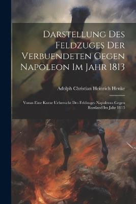 Darstellung des Feldzuges der Verbuendeten gegen Napoleon im Jahr 1813: Voran eine kurze Uebersicht des Feldzuges Napoleons gegen Russland Im Jahr 1813 - Adolph Christian Heinrich 1775 Henke - cover