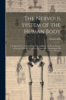 The Nervous System of the Human Body: As Explained in a Series of Papers Read Before the Royal Society of London With an Appendix of Cases and Consultations On Nervous Diseases - Charles Bell - cover