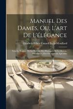 Manuel Des Dames, Ou, L'art De L'élégance: Sous Le Rapport De La Toilette, Des Honneurs De La Maison, Des Plaisirs, Des Occupations Agréables