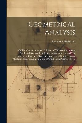 Geometrical Analysis: Or The Construction and Solution of Various Geometrical Problems From Analysis, by Geometry, Algebra, and The Differential Calculus; Also, The Geometrical Construction of Algebraic Equations, and a Mode of Constructing Curves of The - Benjamin Hallowell - cover