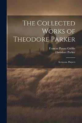 The Collected Works of Theodore Parker: Sermons. Prayers - Frances Power Cobbe,Theodore Parker - cover