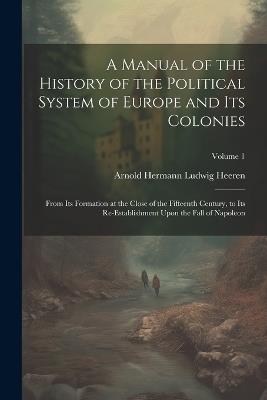 A Manual of the History of the Political System of Europe and Its Colonies: From Its Formation at the Close of the Fifteenth Century, to Its Re-Establishment Upon the Fall of Napoleon; Volume 1 - Arnold Hermann Ludwig Heeren - cover
