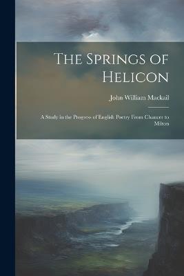 The Springs of Helicon: A Study in the Progress of English Poetry From Chaucer to Milton - John William Mackail - cover