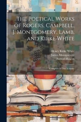 The Poetical Works of Rogers, Campbell, J. Montgomery, Lamb, and Kirke White: Complete in One Volume - Henry Kirke White,Samuel Rogers,James Montgomery - cover