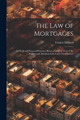 The Law of Mortgages: Of Real and Personal Property, Being a General View of the English and American Law Upon That Subject - Francis Hilliard - cover