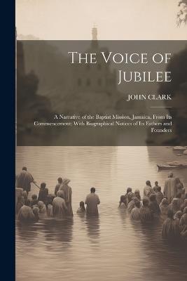 The Voice of Jubilee: A Narrative of the Baptist Mission, Jamaica, From Its Commencement; With Biographical Notices of Its Fathers and Founders - John Clark - cover