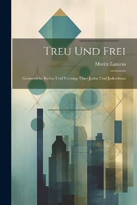 Treu Und Frei: Gesammelte Reden Und Vorträge Über Juden Und Judenthum - Moritz Lazarus - cover