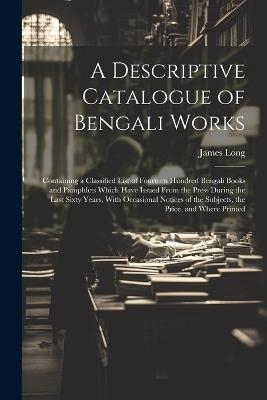 A Descriptive Catalogue of Bengali Works: Containing a Classified List of Fourteen Hundred Bengali Books and Pamphlets Which Have Issued From the Press During the Last Sixty Years, With Occasional Notices of the Subjects, the Price, and Where Printed - James Long - cover