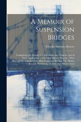 A Memoir of Suspension Bridges: Comprising the History of Their Origin and Progress, and of Their Application to Civil and Military Purposes, With Descriptions of Some of the Most Important Bridges; Viz. Menai, Berwick, Newhaven, Geneva, Etc. Also an Acco - Charles Stewart Drewry - cover