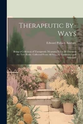 Therapeutic By-Ways: Being a Collection of Therapeutic Measures Not to Be Found in the Text Books. Collected From All Sources. Condensed and Arranged - Edward Pollock Anshutz - cover