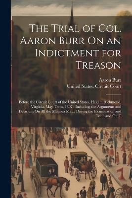 The Trial of Col. Aaron Burr On an Indictment for Treason: Before the Circuit Court of the United States, Held in Richmond, Virginia, May Term, 1807: Including the Arguments and Decisions On All the Motions Made During the Examination and Trial, and On T - Aaron Burr - cover