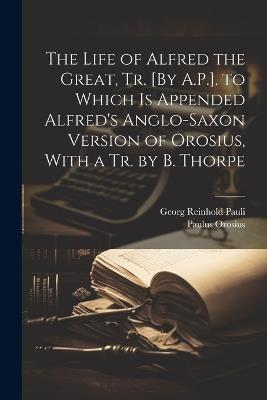 The Life of Alfred the Great, Tr. [By A.P.]. to Which Is Appended Alfred's Anglo-Saxon Version of Orosius, With a Tr. by B. Thorpe - Paulus Orosius,Georg Reinhold Pauli - cover