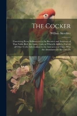 The Cocker: Containing Every Information to the Breeders and Amateurs of That Noble Bird, the Game Cock, to Which Is Added a Variety of Other Useful Information for the Instruction of Those Who Are Attendants On the Cock Pit - William Sketchley - cover