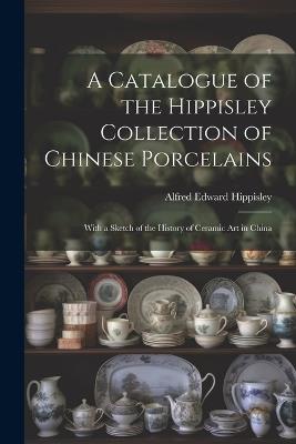 A Catalogue of the Hippisley Collection of Chinese Porcelains: With a Sketch of the History of Ceramic Art in China - Alfred Edward Hippisley - cover