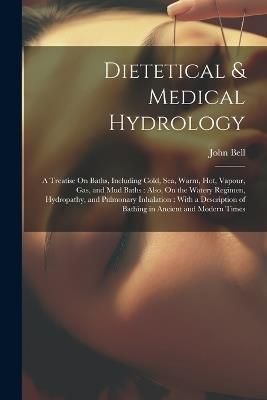 Dietetical & Medical Hydrology: A Treatise On Baths, Including Cold, Sea, Warm, Hot, Vapour, Gas, and Mud Baths: Also, On the Watery Regimen, Hydropathy, and Pulmonary Inhalation: With a Description of Bathing in Ancient and Modern Times - John Bell - cover