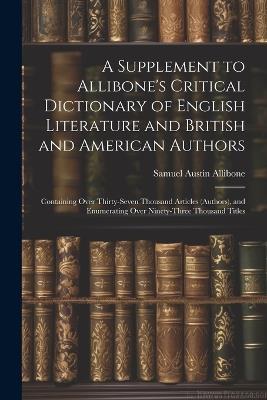 A Supplement to Allibone's Critical Dictionary of English Literature and British and American Authors: Containing Over Thirty-Seven Thousand Articles (Authors), and Enumerating Over Ninety-Three Thousand Titles - Samuel Austin Allibone - cover