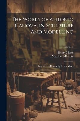 The Works of Antonio Canova, in Sculpture and Modelling: Engraved in Outline by Henry Moses; Volume 3 - Melchior Missirini,Henry Moses - cover