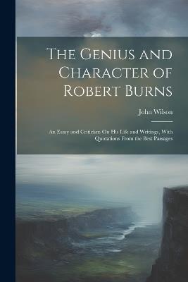 The Genius and Character of Robert Burns: An Essay and Criticism On His Life and Writings, With Quotations From the Best Passages - John Wilson - cover