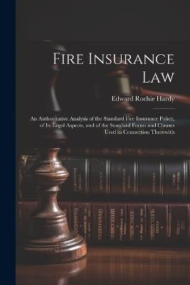 Fire Insurance Law: An Authoritative Analysis of the Standard Fire Insurance Policy, of Its Legal Aspects, and of the Standard Forms and Clauses Used in Connection Therewith - Edward Rochie Hardy - cover