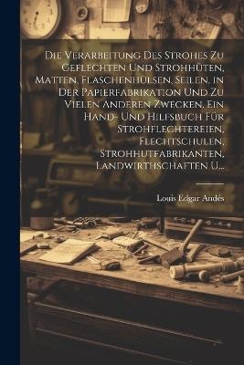 Die Verarbeitung Des Strohes Zu Geflechten Und Strohhüten, Matten, Flaschenhülsen, Seilen, in Der Papierfabrikation Und Zu Vielen Anderen Zwecken. Ein Hand- Und Hilfsbuch Für Strohflechtereien, Flechtschulen, Strohhutfabrikanten, Landwirthschaften U... - Louis Edgar Andés - cover