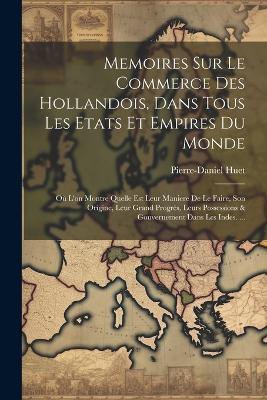 Memoires Sur Le Commerce Des Hollandois, Dans Tous Les Etats Et Empires Du Monde: Où L'on Montre Quelle Est Leur Maniere De Le Faire, Son Origine, Leur Grand Progrès, Leurs Possessions & Gouvernement Dans Les Indes. ... - Pierre-Daniel Huet - cover