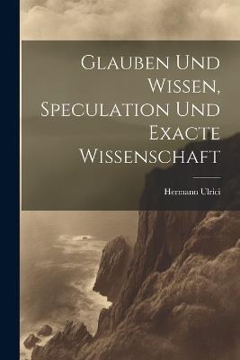 Glauben und Wissen, Speculation und Exacte Wissenschaft - Hermann Ulrici - cover